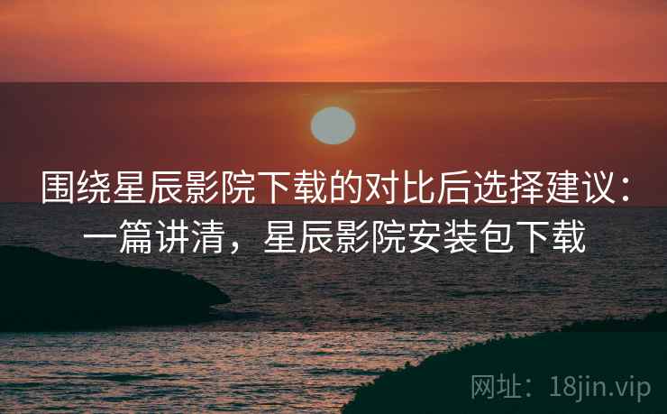 围绕星辰影院下载的对比后选择建议：一篇讲清，星辰影院安装包下载  第2张