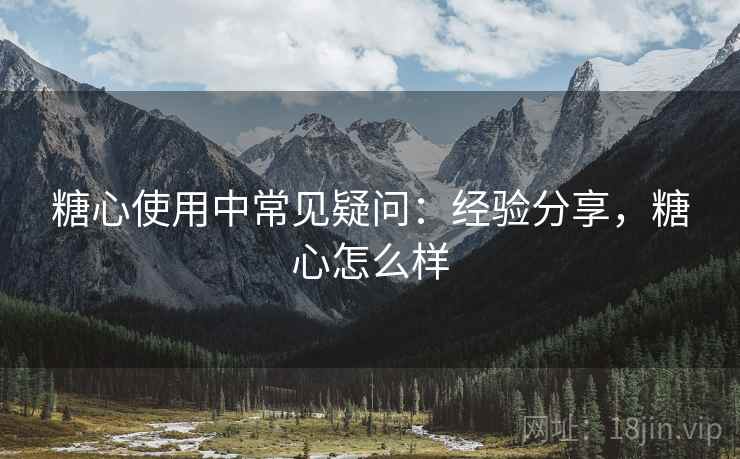 糖心使用中常见疑问：经验分享，糖心怎么样  第2张