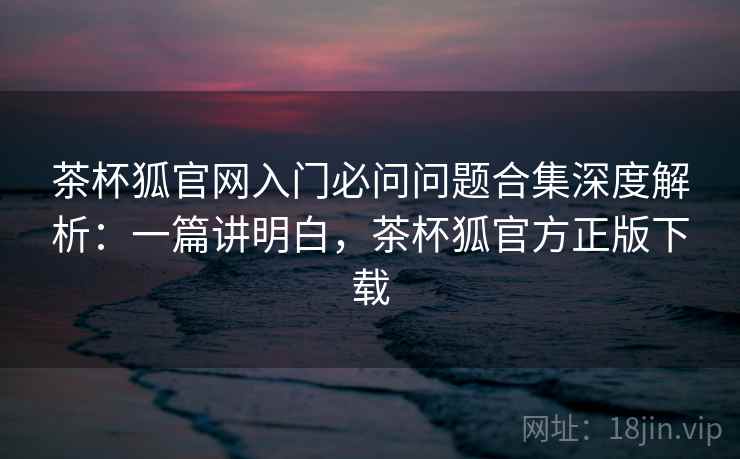 茶杯狐官网入门必问问题合集深度解析：一篇讲明白，茶杯狐官方正版下载  第1张