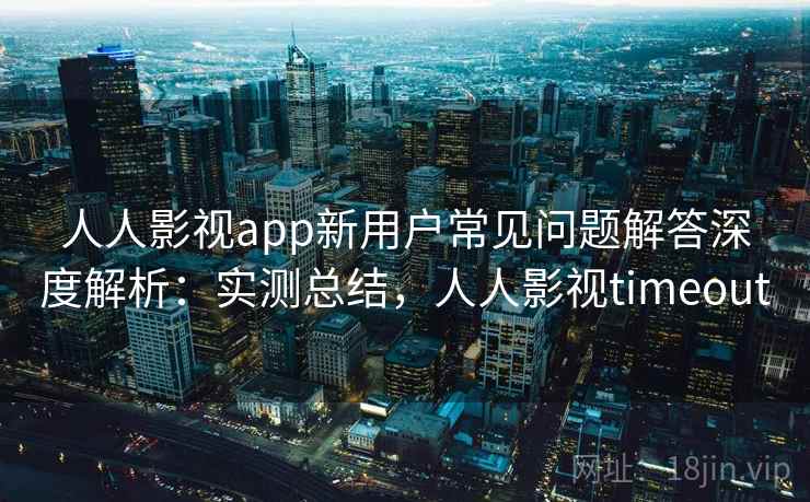 人人影视app新用户常见问题解答深度解析：实测总结，人人影视timeout