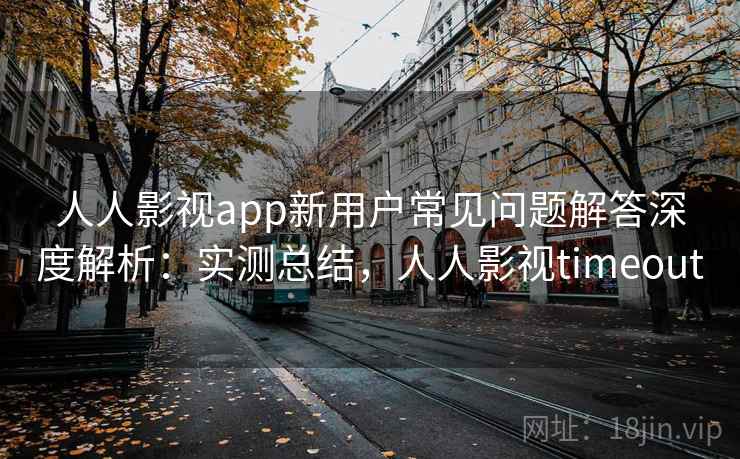 人人影视app新用户常见问题解答深度解析：实测总结，人人影视timeout  第2张