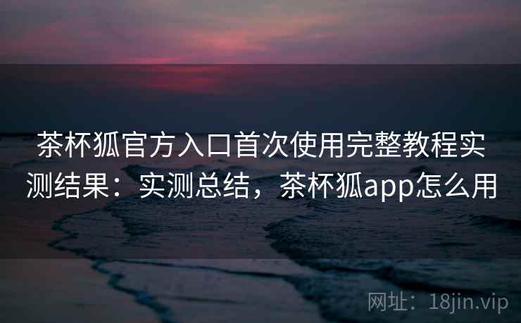 茶杯狐官方入口首次使用完整教程实测结果:实测总结,茶杯狐app怎么用 第2张 茶杯狐官方入口首次使用完整教程实测结果:实测总结,茶杯狐app怎么用 第2张