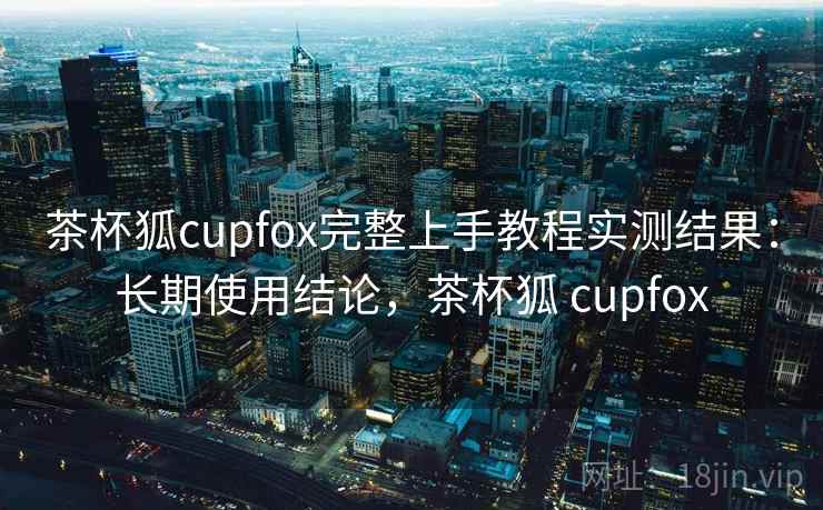 茶杯狐cupfox完整上手教程实测结果：长期使用结论，茶杯狐 cupfox  第2张