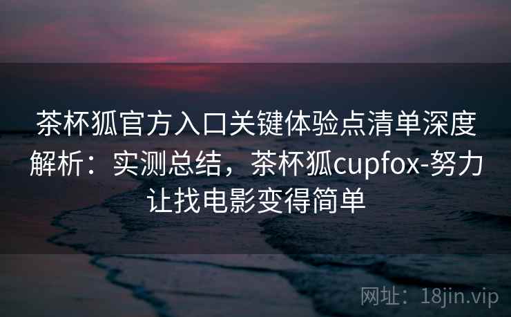 茶杯狐官方入口关键体验点清单深度解析：实测总结，茶杯狐cupfox-努力让找电影变得简单