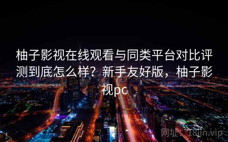 柚子影视在线观看与同类平台对比评测到底怎么样？新手友好版，柚子影视pc