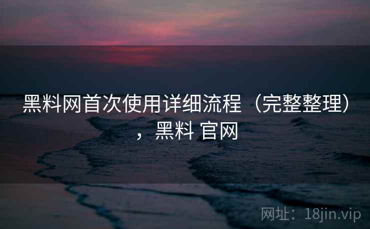 黑料网首次使用详细流程（完整整理），黑料 官网