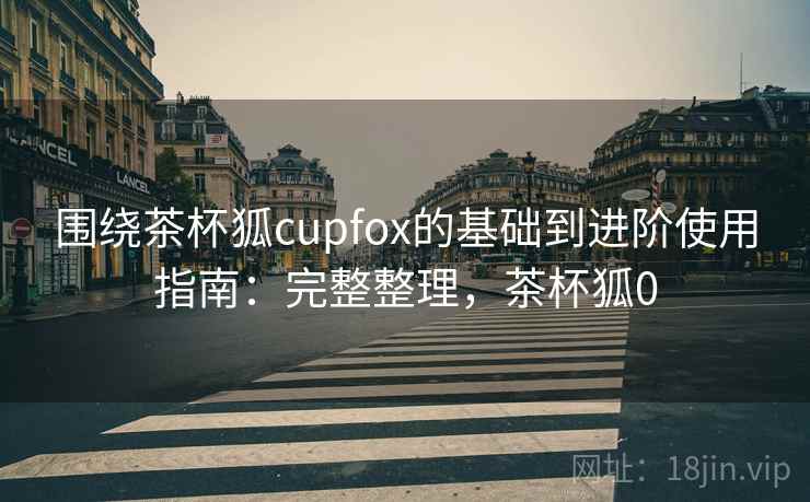 围绕茶杯狐cupfox的基础到进阶使用指南：完整整理，茶杯狐0  第1张