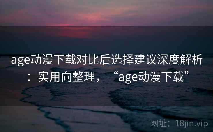 age动漫下载对比后选择建议深度解析：实用向整理，“age动漫下载”  第2张