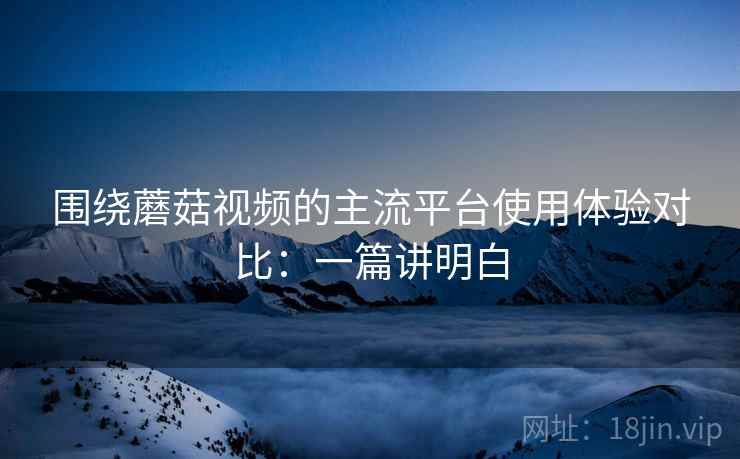 围绕蘑菇视频的主流平台使用体验对比:一篇讲明白 第1张 围绕蘑菇视频的主流平台使用体验对比:一篇讲明白 第1张