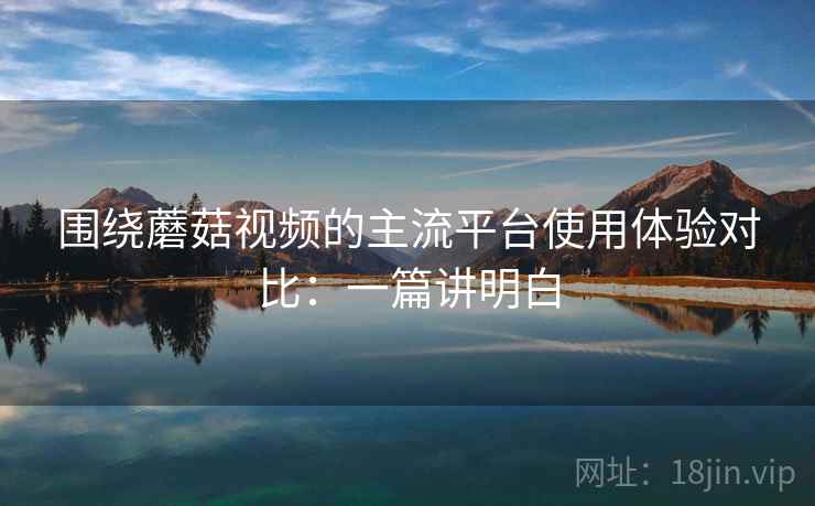 围绕蘑菇视频的主流平台使用体验对比:一篇讲明白 第2张 围绕蘑菇视频的主流平台使用体验对比:一篇讲明白 第2张