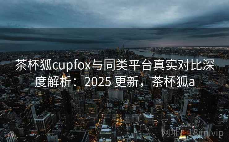 茶杯狐cupfox与同类平台真实对比深度解析：2025 更新，茶杯狐a  第1张