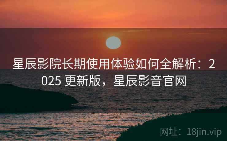 星辰影院长期使用体验如何全解析：2025 更新版，星辰影音官网