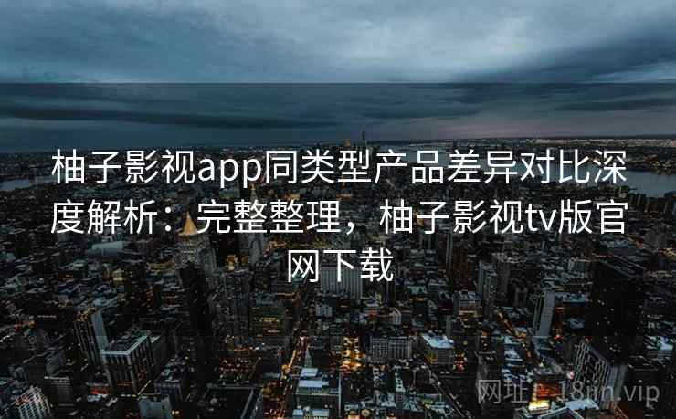 柚子影视app同类型产品差异对比深度解析：完整整理，柚子影视tv版官网下载