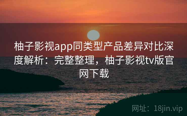 柚子影视app同类型产品差异对比深度解析：完整整理，柚子影视tv版官网下载  第2张