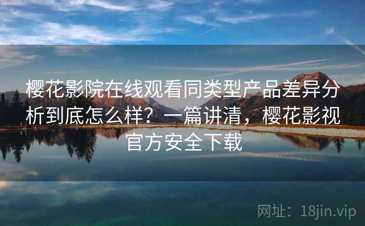 樱花影院在线观看同类型产品差异分析到底怎么样？一篇讲清，樱花影视官方安全下载