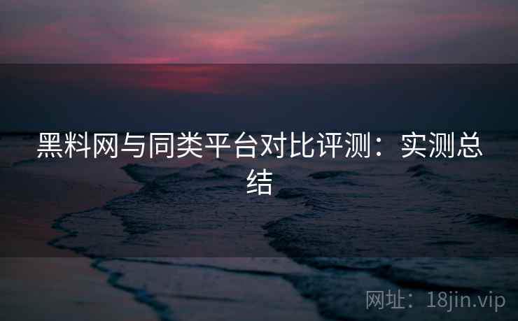 黑料网与同类平台对比评测：实测总结  第2张