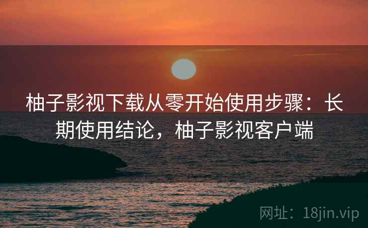 柚子影视下载从零开始使用步骤：长期使用结论，柚子影视客户端  第2张
