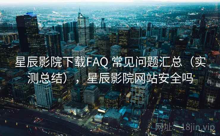 星辰影院下载FAQ 常见问题汇总（实测总结），星辰影院网站安全吗