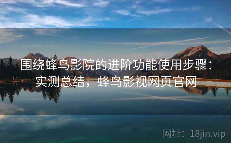 围绕蜂鸟影院的进阶功能使用步骤：实测总结，蜂鸟影视网页官网