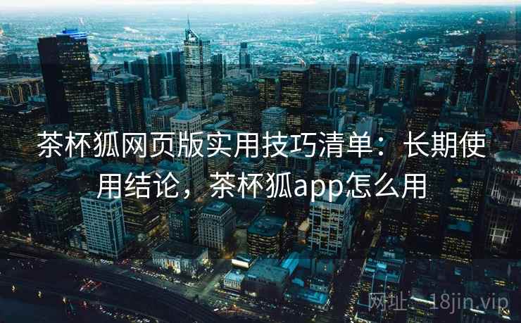 茶杯狐网页版实用技巧清单：长期使用结论，茶杯狐app怎么用