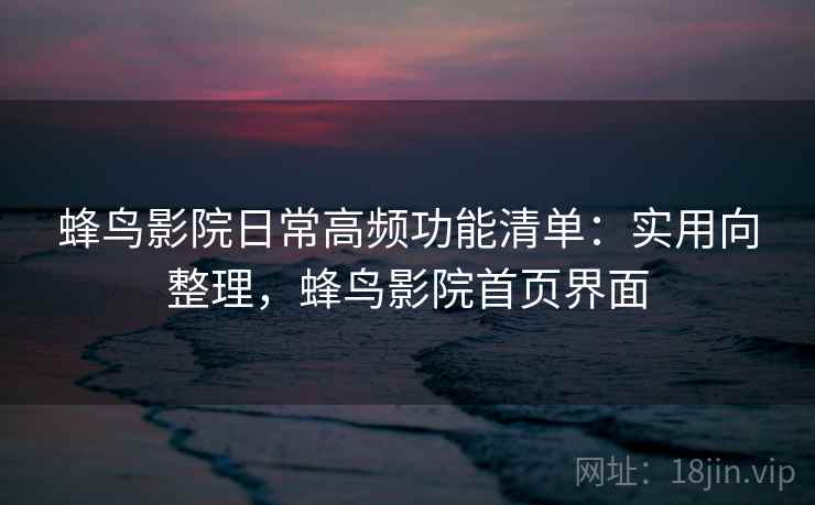 蜂鸟影院日常高频功能清单：实用向整理，蜂鸟影院首页界面
