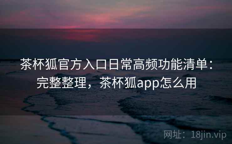 茶杯狐官方入口日常高频功能清单：完整整理，茶杯狐app怎么用