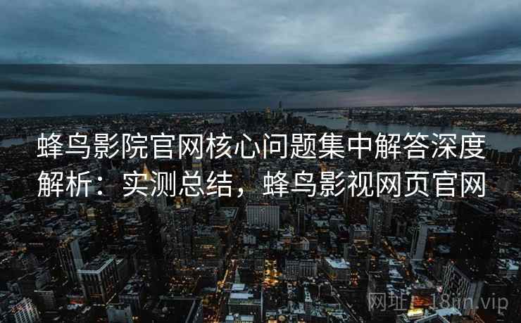 蜂鸟影院官网核心问题集中解答深度解析：实测总结，蜂鸟影视网页官网  第2张