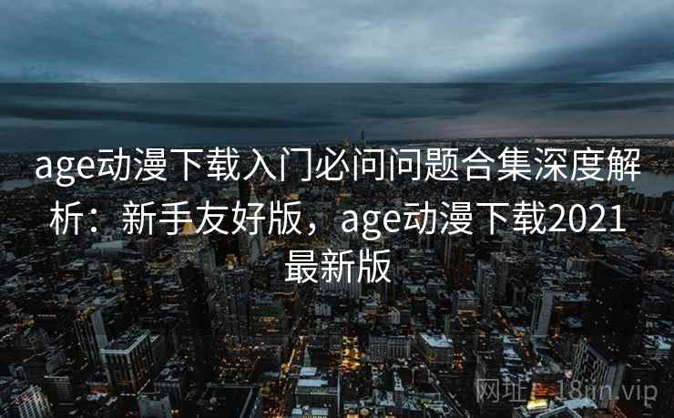 age动漫下载入门必问问题合集深度解析：新手友好版，age动漫下载2021最新版