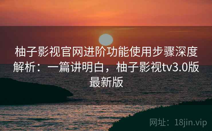 柚子影视官网进阶功能使用步骤深度解析：一篇讲明白，柚子影视tv3.0版最新版  第2张