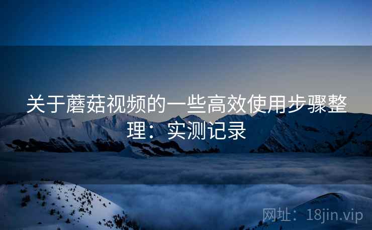 关于蘑菇视频的一些高效使用步骤整理：实测记录