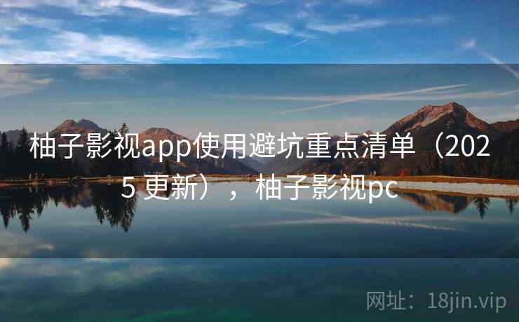 柚子影视app使用避坑重点清单（2025 更新），柚子影视pc