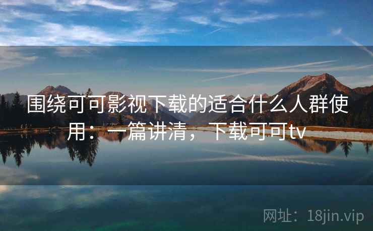围绕可可影视下载的适合什么人群使用：一篇讲清，下载可可tv