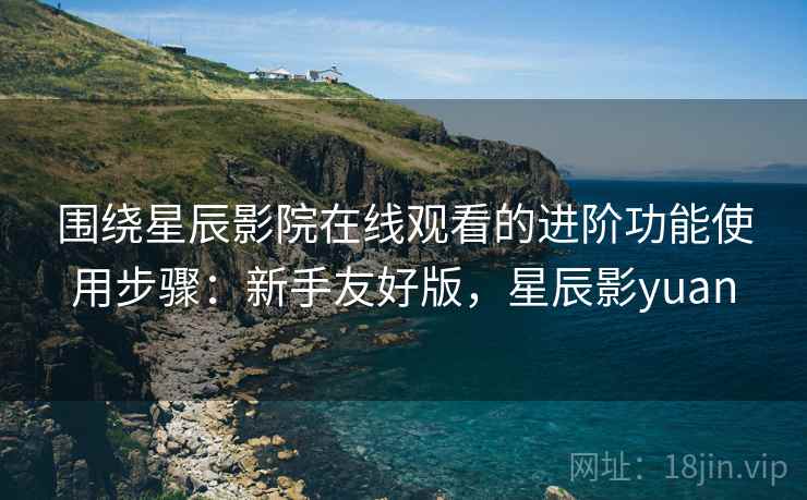 围绕星辰影院在线观看的进阶功能使用步骤：新手友好版，星辰影yuan
