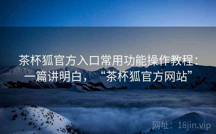 茶杯狐官方入口常用功能操作教程：一篇讲明白，“茶杯狐官方网站”
