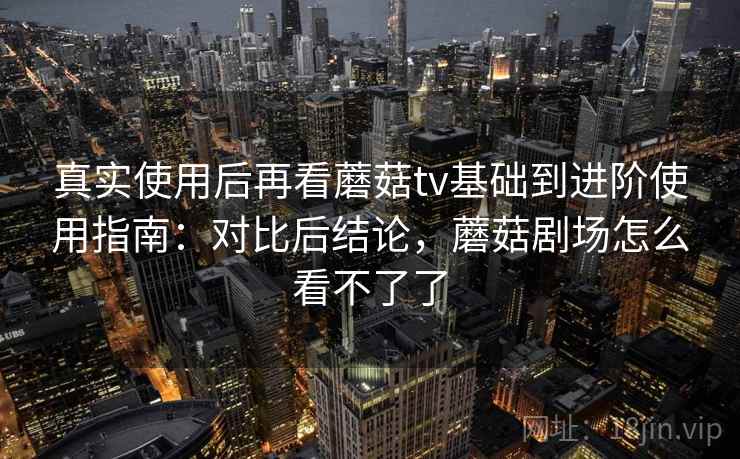 真实使用后再看蘑菇tv基础到进阶使用指南：对比后结论，蘑菇剧场怎么看不了了