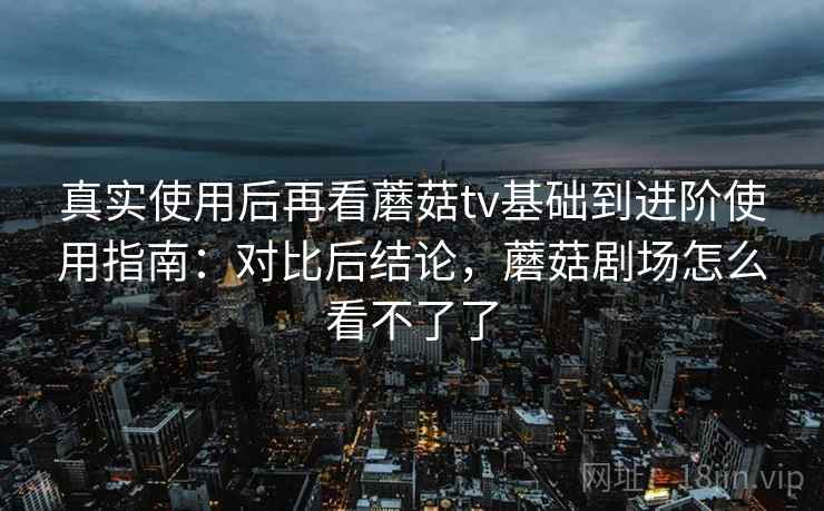 真实使用后再看蘑菇tv基础到进阶使用指南:对比后结论,蘑菇剧场怎么看不了了 第2张 真实使用后再看蘑菇tv基础到进阶使用指南:对比后结论,蘑菇剧场怎么看不了了 第2张