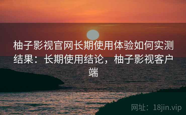 柚子影视官网长期使用体验如何实测结果：长期使用结论，柚子影视客户端