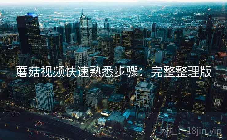 蘑菇视频快速熟悉步骤：完整整理版