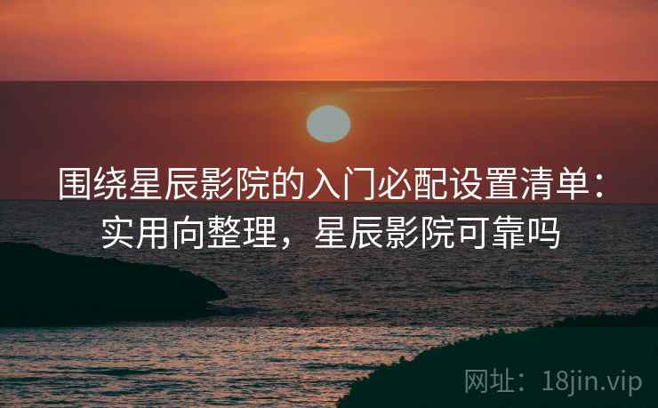 围绕星辰影院的入门必配设置清单：实用向整理，星辰影院可靠吗