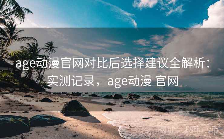 age动漫官网对比后选择建议全解析：实测记录，age动漫 官网