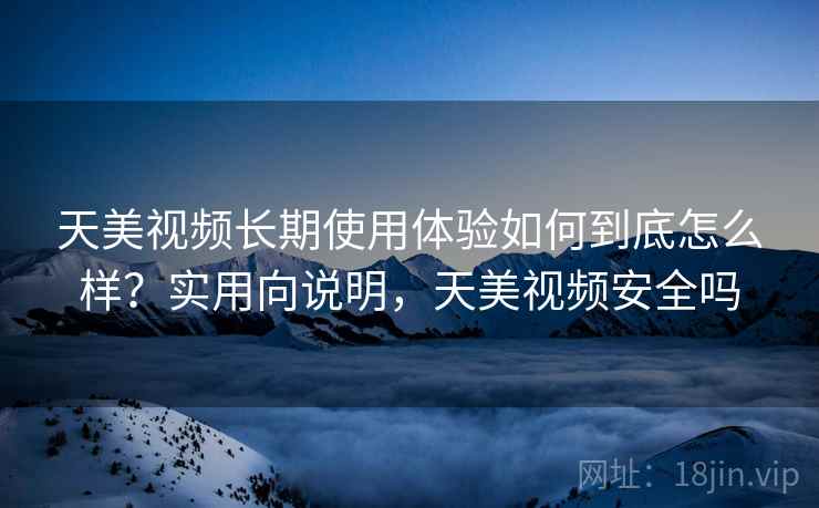 天美视频长期使用体验如何到底怎么样？实用向说明，天美视频安全吗