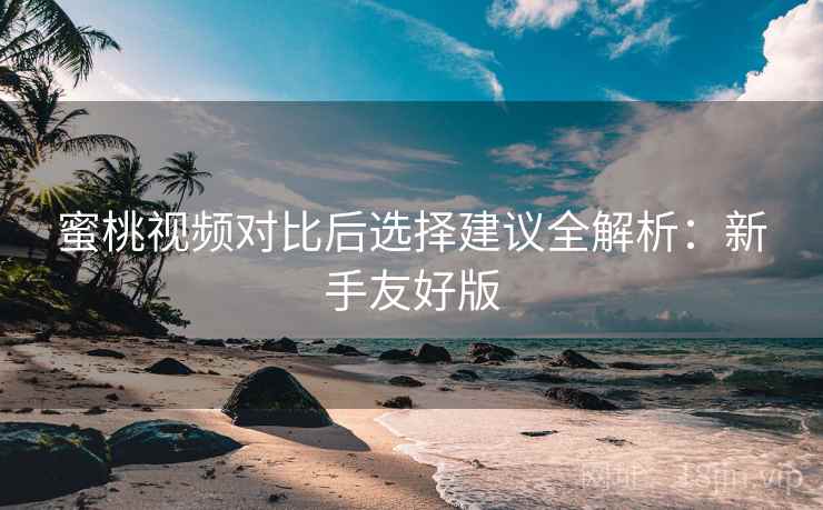 蜜桃视频对比后选择建议全解析：新手友好版