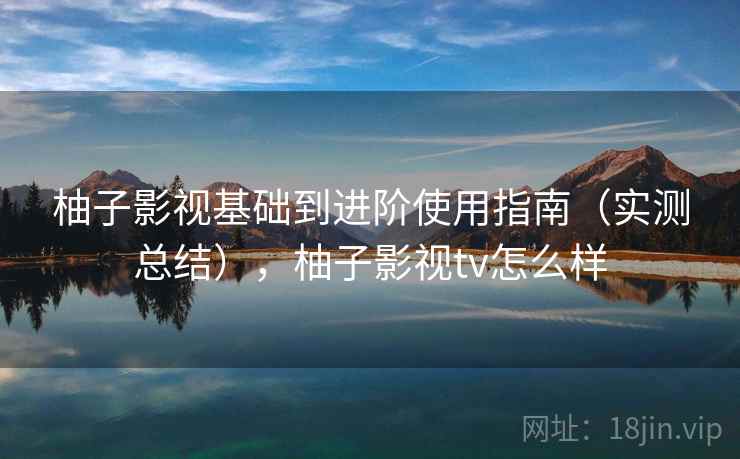 柚子影视基础到进阶使用指南（实测总结），柚子影视tv怎么样
