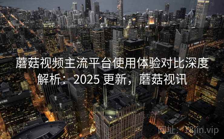 蘑菇视频主流平台使用体验对比深度解析：2025 更新，蘑菇视讯