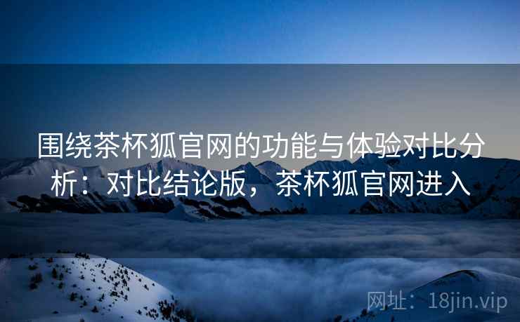 围绕茶杯狐官网的功能与体验对比分析：对比结论版，茶杯狐官网进入