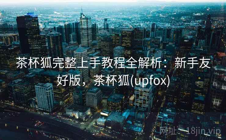 茶杯狐完整上手教程全解析:新手友好版,茶杯狐(upfox) 第1张 茶杯狐完整上手教程全解析:新手友好版,茶杯狐(upfox) 第1张