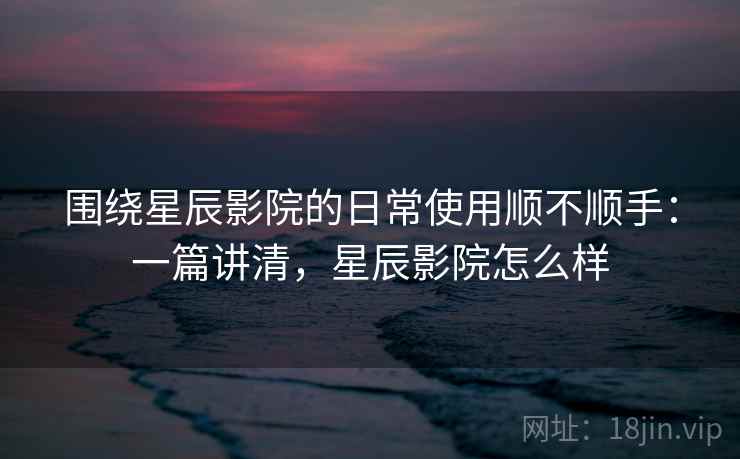 围绕星辰影院的日常使用顺不顺手：一篇讲清，星辰影院怎么样  第2张