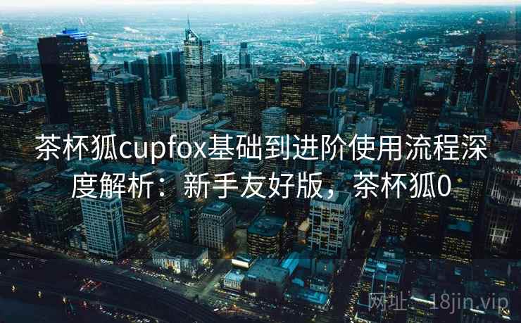 茶杯狐cupfox基础到进阶使用流程深度解析:新手友好版,茶杯狐0 第2张 茶杯狐cupfox基础到进阶使用流程深度解析:新手友好版,茶杯狐0 第2张