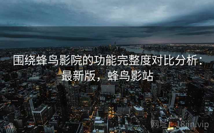 围绕蜂鸟影院的功能完整度对比分析：最新版，蜂鸟影站