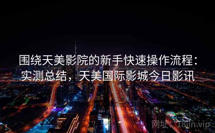 围绕天美影院的新手快速操作流程:实测总结,天美国际影城今日影讯 第1张 围绕天美影院的新手快速操作流程:实测总结,天美国际影城今日影讯 第1张